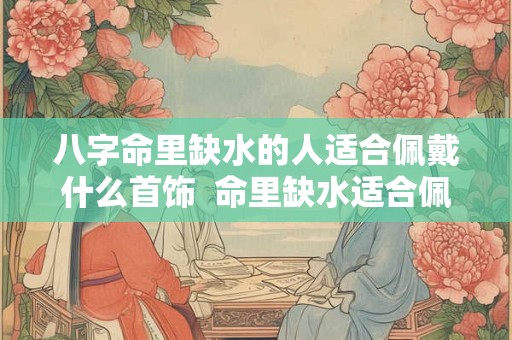 八字命里缺水的人适合佩戴什么首饰  命里缺水适合佩戴什么饰品