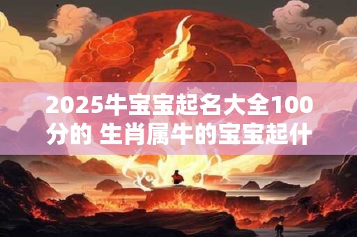 2025牛宝宝起名大全100分的 生肖属牛的宝宝起什么名字好