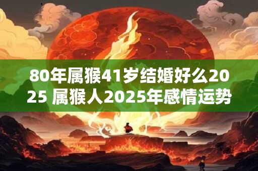80年属猴41岁结婚好么2025 属猴人2025年感情运势
