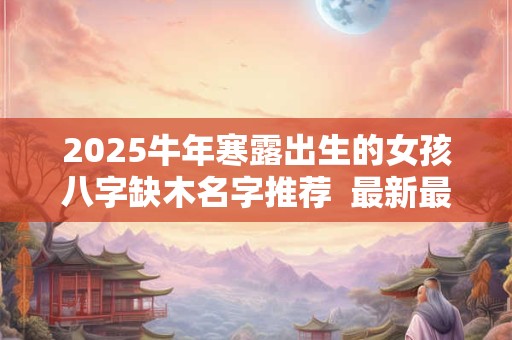 2025牛年寒露出生的女孩八字缺木名字推荐  最新最全