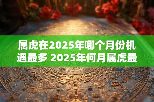 属虎在2025年哪个月份机遇最多 2025年何月属虎最吉利