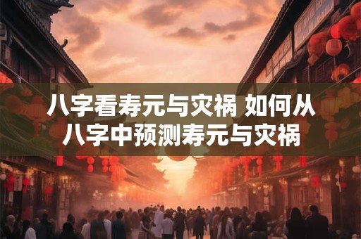 八字看寿元与灾祸 如何从八字中预测寿元与灾祸