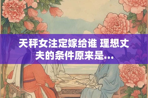 天秤女注定嫁给谁 理想丈夫的条件原来是… 天秤女注定嫁给谁 理想丈夫的条件原来是…