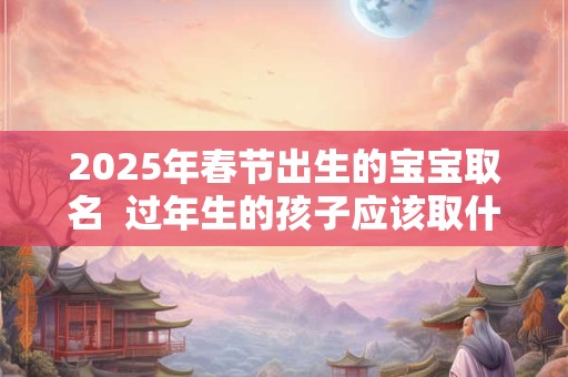 2025年春节出生的宝宝取名  过年生的孩子应该取什么名字好
