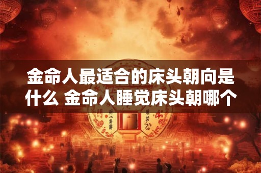 金命人最适合的床头朝向是什么 金命人睡觉床头朝哪个方向最吉利