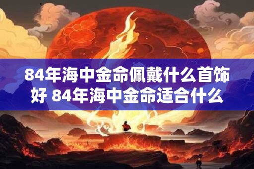 详细阅读:84年海中金命佩戴什么首饰好 84年海中金命适合什么颜色 84年海中金命佩戴什么首饰好 84年海中金命适合什么颜色