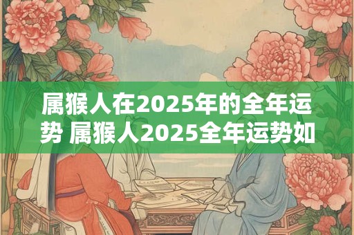 属猴人在2025年的全年运势 属猴人2025全年运势如何