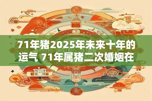 71年猪2025年未来十年的运气 71年属猪二次婚姻在几岁 71年猪2025年未来十年的运气 71年属猪二次婚姻在几岁