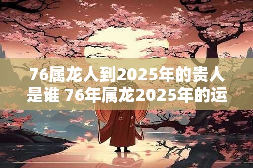 76属龙人到2025年的贵人是谁 76年属龙2025年的运势