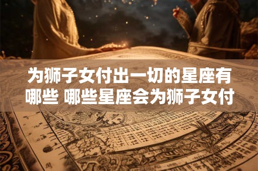 为狮子女付出一切的星座有哪些 哪些星座会为狮子女付出一切