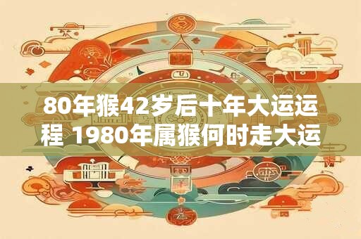 80年猴42岁后十年大运运程 1980年属猴何时走大运