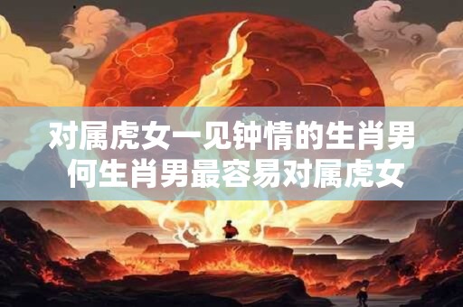 对属虎女一见钟情的生肖男 何生肖男最容易对属虎女一见钟情