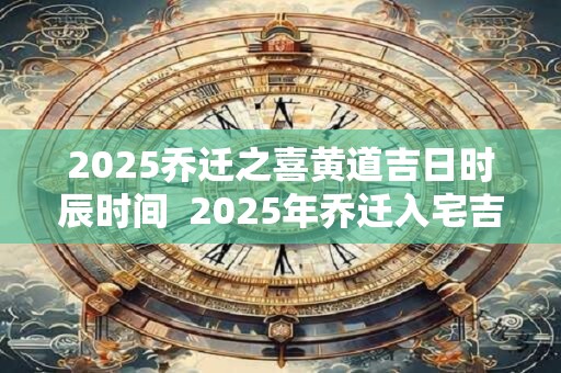 2025乔迁之喜黄道吉日时辰时间  2025年乔迁入宅吉日