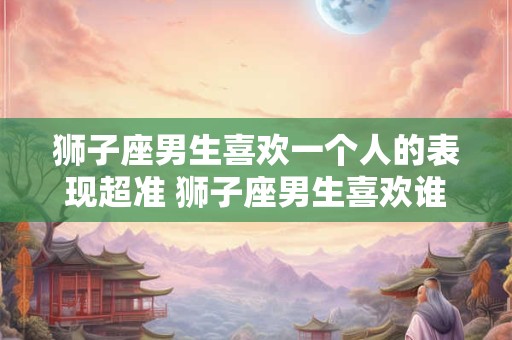 狮子座男生喜欢一个人的表现超准 狮子座男生喜欢谁的表现真准 狮子座男生喜欢一个人的表现超准 狮子座男生喜欢谁的表现真准