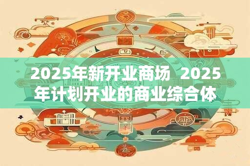 2025年新开业商场  2025年计划开业的商业综合体