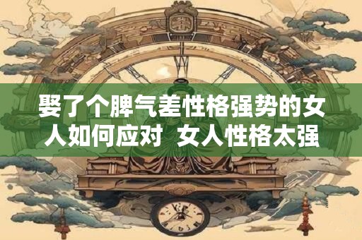 娶了个脾气差性格强势的女人如何应对  女人性格太强势的婚姻