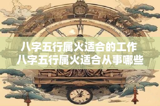 八字五行属火适合的工作 八字五行属火适合从事哪些职业
