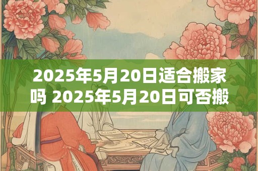 2025年5月20日适合搬家吗 2025年5月20日可否搬家