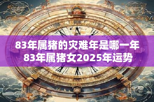 83年属猪的灾难年是哪一年 83年属猪女2025年运势