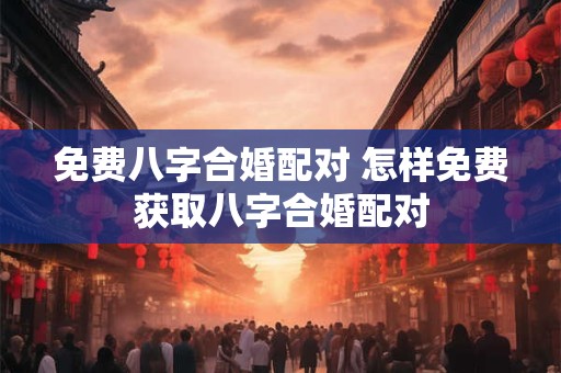 免费八字合婚配对 怎样免费获取八字合婚配对 免费八字合婚配对 怎样免费获取八字合婚配对