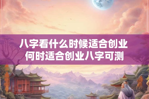 八字看什么时候适合创业 何时适合创业八字可测 八字看什么时候适合创业 何时适合创业八字可测