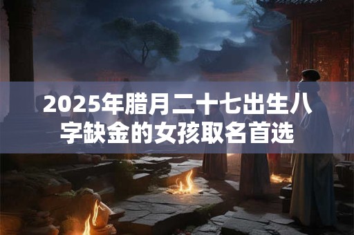 2025年腊月二十七出生八字缺金的女孩取名首选 2025年腊月二十七出生八字缺金的女孩取名首选