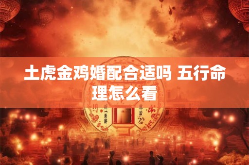 土虎金鸡婚配合适吗 五行命理怎么看