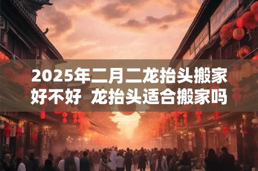 2025年二月二龙抬头搬家好不好  龙抬头适合搬家吗
