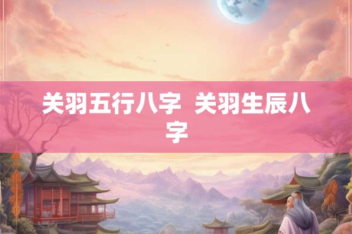 关羽五行八字  关羽生辰八字