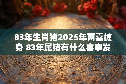 83年生肖猪2025年两喜缠身 83年属猪有什么喜事发生