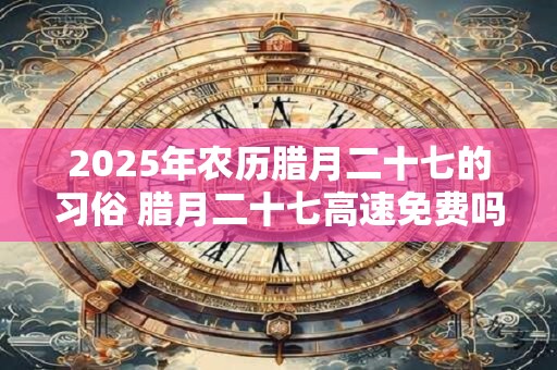 2025年农历腊月二十七的习俗 腊月二十七高速免费吗
