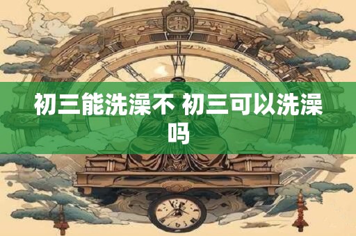初三能洗澡不 初三可以洗澡吗