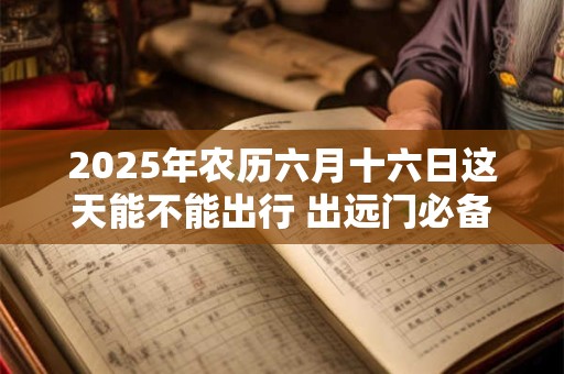 2025年农历六月十六日这天能不能出行 出远门必备物品