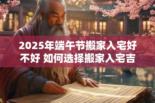 2025年端午节搬家入宅好不好 如何选择搬家入宅吉日