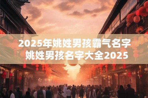 2025年姚姓男孩霸气名字 姚姓男孩名字大全2025 2025年姚姓男孩霸气名字 姚姓男孩名字大全2025