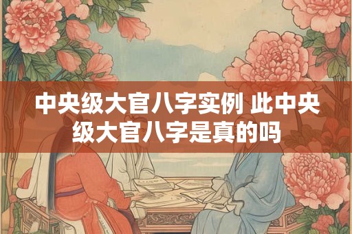 中央级大官八字实例 此中央级大官八字是真的吗