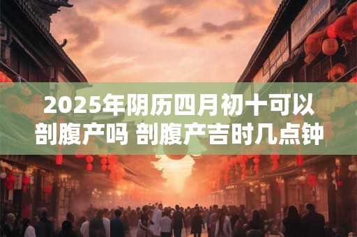 2025年阴历四月初十可以剖腹产吗 剖腹产吉时几点钟