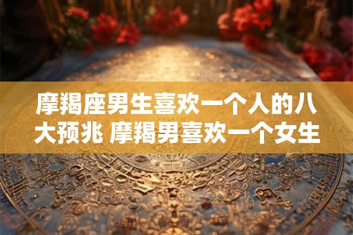 摩羯座男生喜欢一个人的八大预兆 摩羯男喜欢一个女生有哪些表现