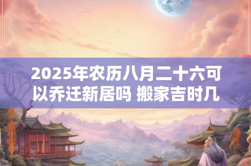 2025年农历八月二十六可以乔迁新居吗 搬家吉时几点钟