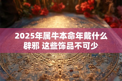 2025年属牛本命年戴什么辟邪 这些饰品不可少