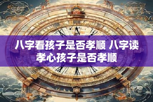 八字看孩子是否孝顺 八字读孝心孩子是否孝顺