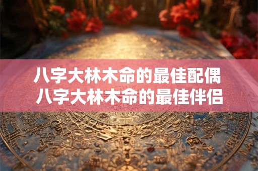 八字大林木命的最佳配偶 八字大林木命的最佳伴侣