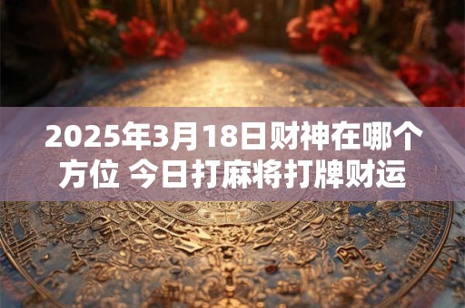 2026年3月18日财神在哪个方位 今日打麻将打牌财运方位！