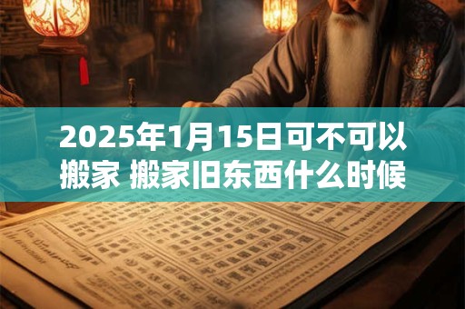 2025年1月15日可不可以搬家 搬家旧东西什么时候搬