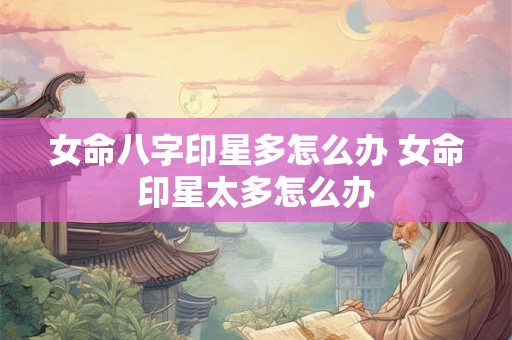 女命八字印星多怎么办 女命印星太多怎么办