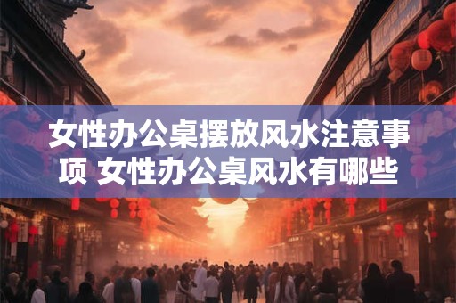 女性办公桌摆放风水注意事项 女性办公桌风水有哪些注意事项