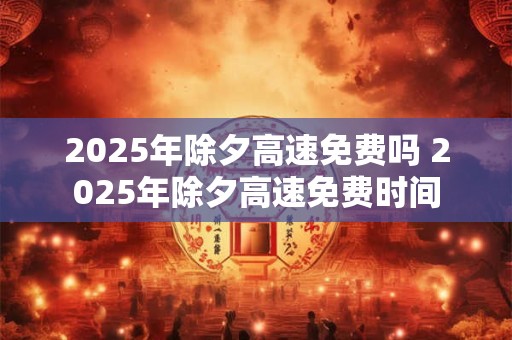 2025年除夕高速免费吗 2025年除夕高速免费时间