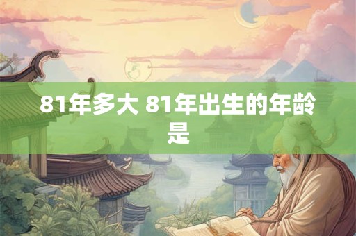 81年多大 81年出生的年龄是 81年多大 81年出生的年龄是