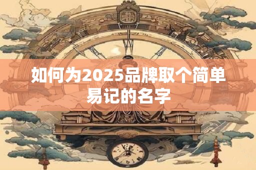 如何为2025品牌取个简单易记的名字