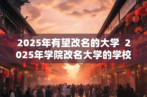 2025年有望改名的大学  2025年学院改名大学的学校